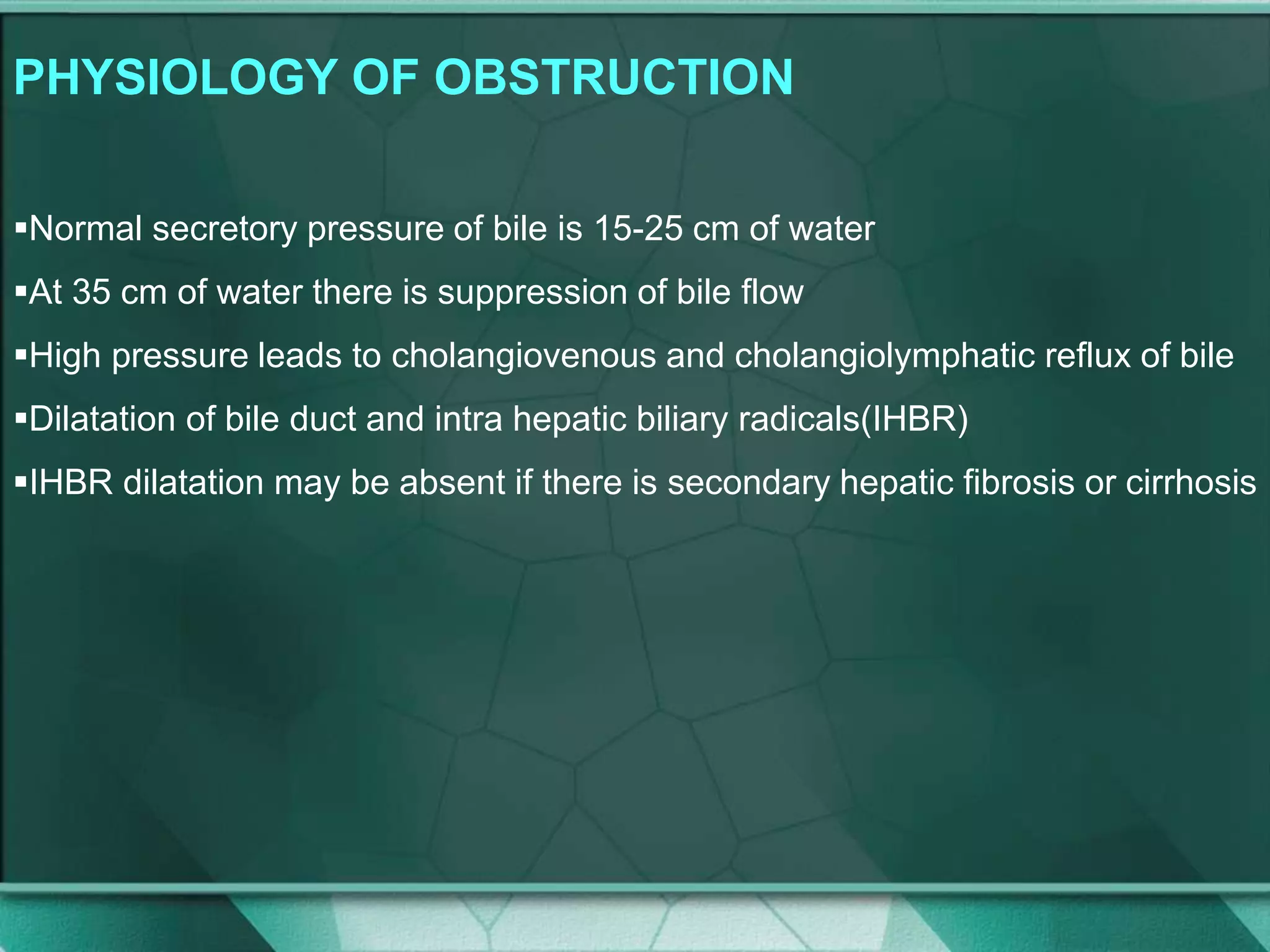 PHYSIOLOGY OF OBSTRUCTION
Normal secretory pressure of bile is 15-25 cm of water
At 35 cm of water there is suppression of bile flow
High pressure leads to cholangiovenous and cholangiolymphatic reflux of bile
Dilatation of bile duct and intra hepatic biliary radicals(IHBR)
IHBR dilatation may be absent if there is secondary hepatic fibrosis or cirrhosis
 