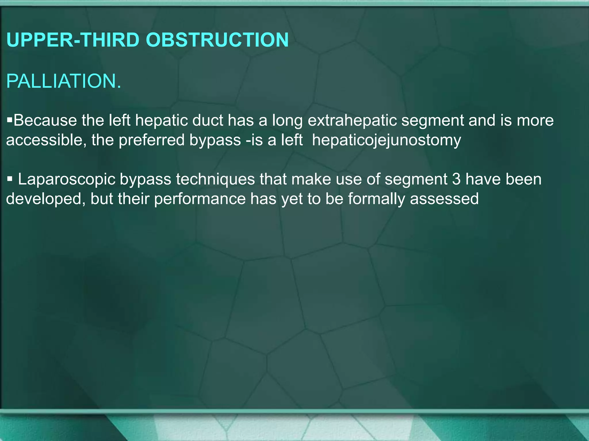 UPPER-THIRD OBSTRUCTION
PALLIATION.
Because the left hepatic duct has a long extrahepatic segment and is more
accessible, the preferred bypass -is a left hepaticojejunostomy
 Laparoscopic bypass techniques that make use of segment 3 have been
developed, but their performance has yet to be formally assessed
 