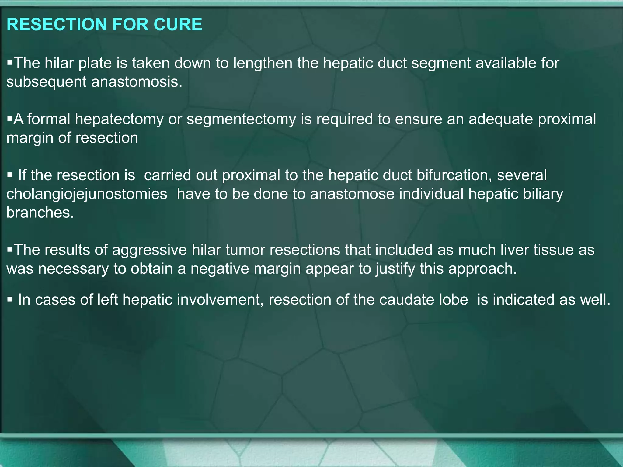 RESECTION FOR CURE
The hilar plate is taken down to lengthen the hepatic duct segment available for
subsequent anastomosis.
A formal hepatectomy or segmentectomy is required to ensure an adequate proximal
margin of resection
 If the resection is carried out proximal to the hepatic duct bifurcation, several
cholangiojejunostomies have to be done to anastomose individual hepatic biliary
branches.
The results of aggressive hilar tumor resections that included as much liver tissue as
was necessary to obtain a negative margin appear to justify this approach.
 In cases of left hepatic involvement, resection of the caudate lobe is indicated as well.
 