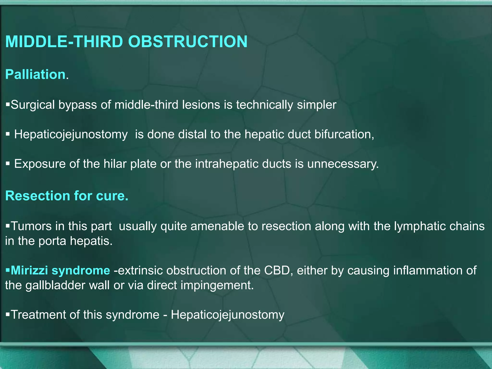 MIDDLE-THIRD OBSTRUCTION
Palliation.
Surgical bypass of middle-third lesions is technically simpler
 Hepaticojejunostomy is done distal to the hepatic duct bifurcation,
 Exposure of the hilar plate or the intrahepatic ducts is unnecessary.
Resection for cure.
Tumors in this part usually quite amenable to resection along with the lymphatic chains
in the porta hepatis.
Mirizzi syndrome -extrinsic obstruction of the CBD, either by causing inflammation of
the gallbladder wall or via direct impingement.
Treatment of this syndrome - Hepaticojejunostomy
 