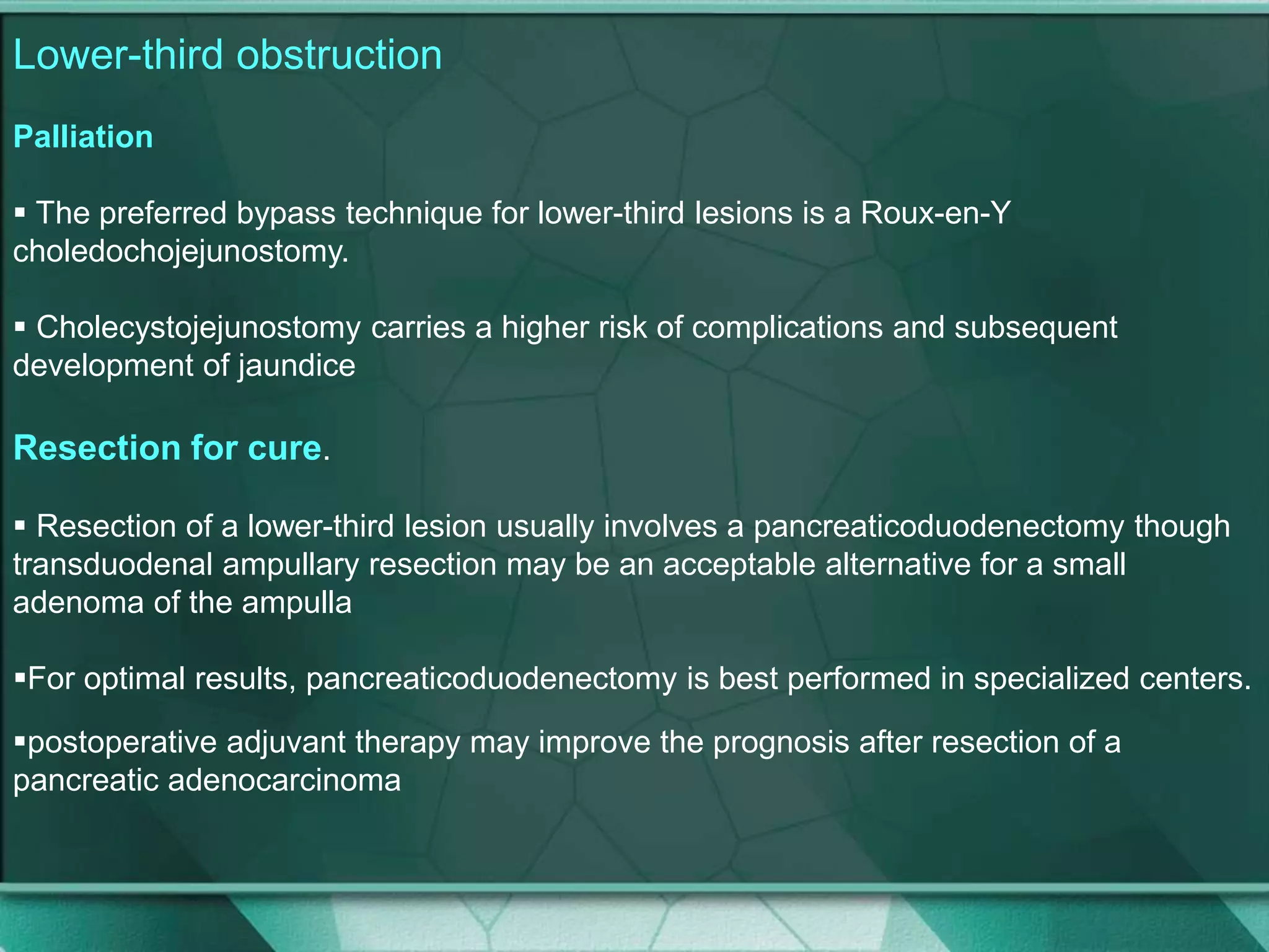 Lower-third obstruction
Palliation
 The preferred bypass technique for lower-third lesions is a Roux-en-Y
choledochojejunostomy.
 Cholecystojejunostomy carries a higher risk of complications and subsequent
development of jaundice
Resection for cure.
 Resection of a lower-third lesion usually involves a pancreaticoduodenectomy though
transduodenal ampullary resection may be an acceptable alternative for a small
adenoma of the ampulla
For optimal results, pancreaticoduodenectomy is best performed in specialized centers.
postoperative adjuvant therapy may improve the prognosis after resection of a
pancreatic adenocarcinoma
 