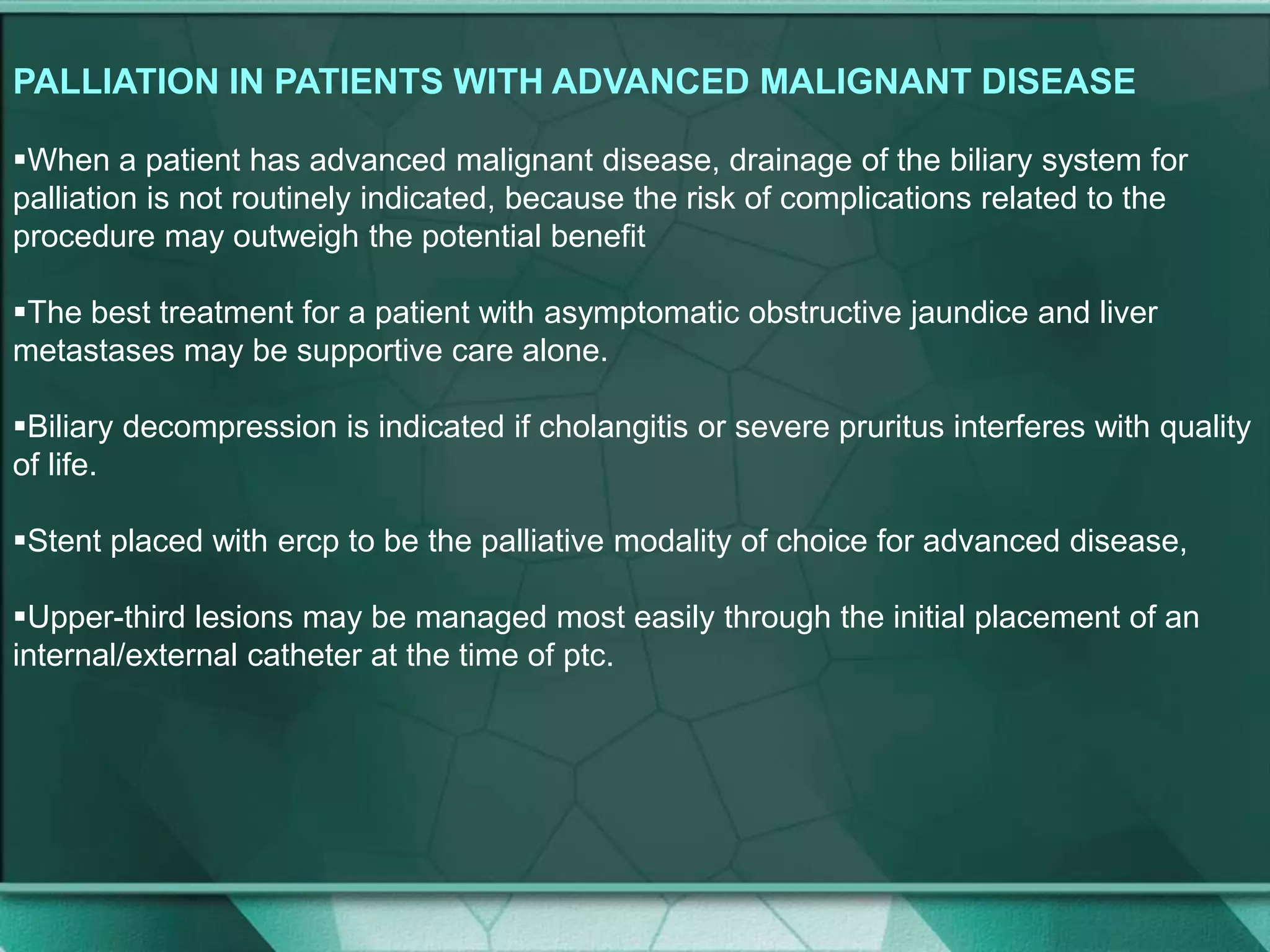 PALLIATION IN PATIENTS WITH ADVANCED MALIGNANT DISEASE
When a patient has advanced malignant disease, drainage of the biliary system for
palliation is not routinely indicated, because the risk of complications related to the
procedure may outweigh the potential benefit
The best treatment for a patient with asymptomatic obstructive jaundice and liver
metastases may be supportive care alone.
Biliary decompression is indicated if cholangitis or severe pruritus interferes with quality
of life.
Stent placed with ercp to be the palliative modality of choice for advanced disease,
Upper-third lesions may be managed most easily through the initial placement of an
internal/external catheter at the time of ptc.
 