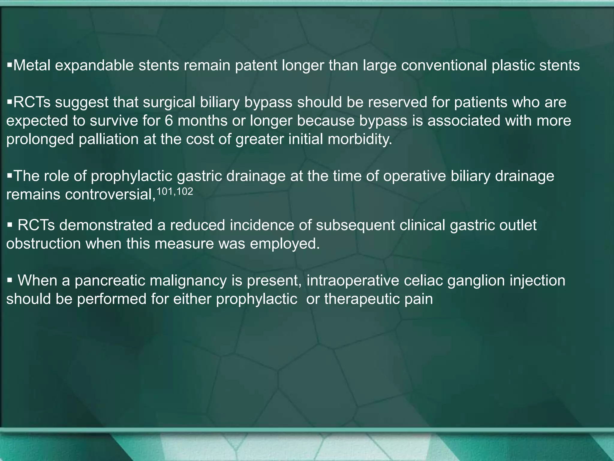 Metal expandable stents remain patent longer than large conventional plastic stents
RCTs suggest that surgical biliary bypass should be reserved for patients who are
expected to survive for 6 months or longer because bypass is associated with more
prolonged palliation at the cost of greater initial morbidity.
The role of prophylactic gastric drainage at the time of operative biliary drainage
remains controversial,101,102
 RCTs demonstrated a reduced incidence of subsequent clinical gastric outlet
obstruction when this measure was employed.
 When a pancreatic malignancy is present, intraoperative celiac ganglion injection
should be performed for either prophylactic or therapeutic pain
 