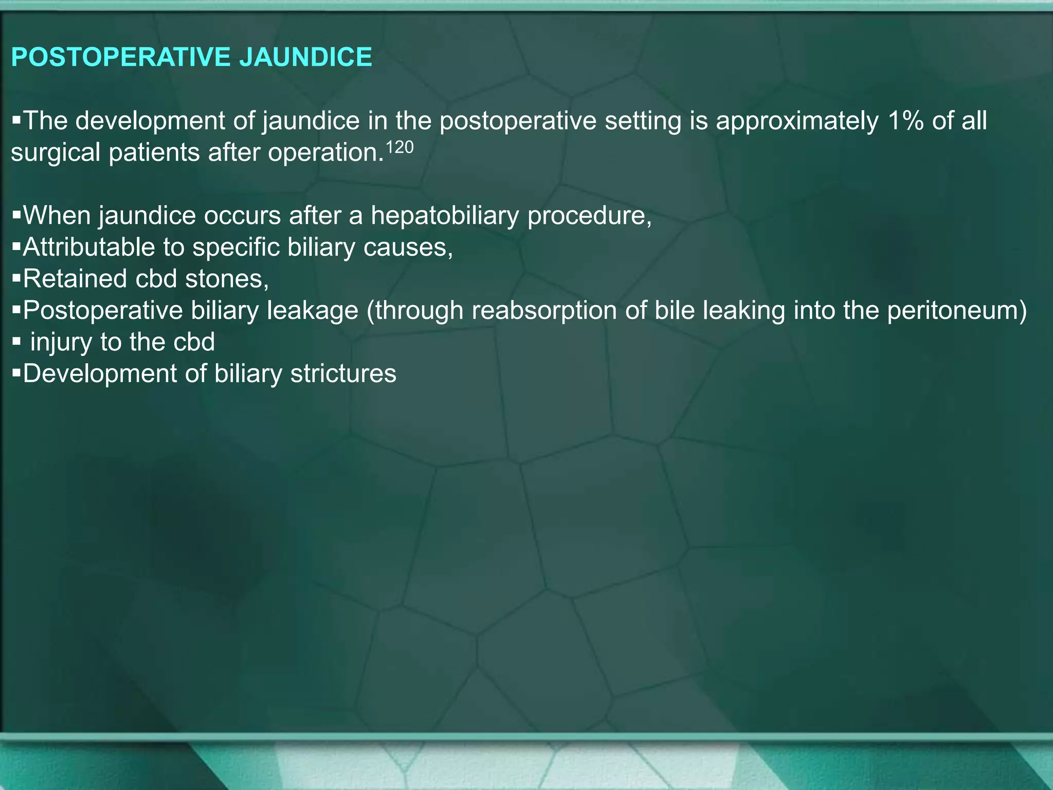 POSTOPERATIVE JAUNDICE
The development of jaundice in the postoperative setting is approximately 1% of all
surgical patients after operation.120
When jaundice occurs after a hepatobiliary procedure,
Attributable to specific biliary causes,
Retained cbd stones,
Postoperative biliary leakage (through reabsorption of bile leaking into the peritoneum)
 injury to the cbd
Development of biliary strictures
 