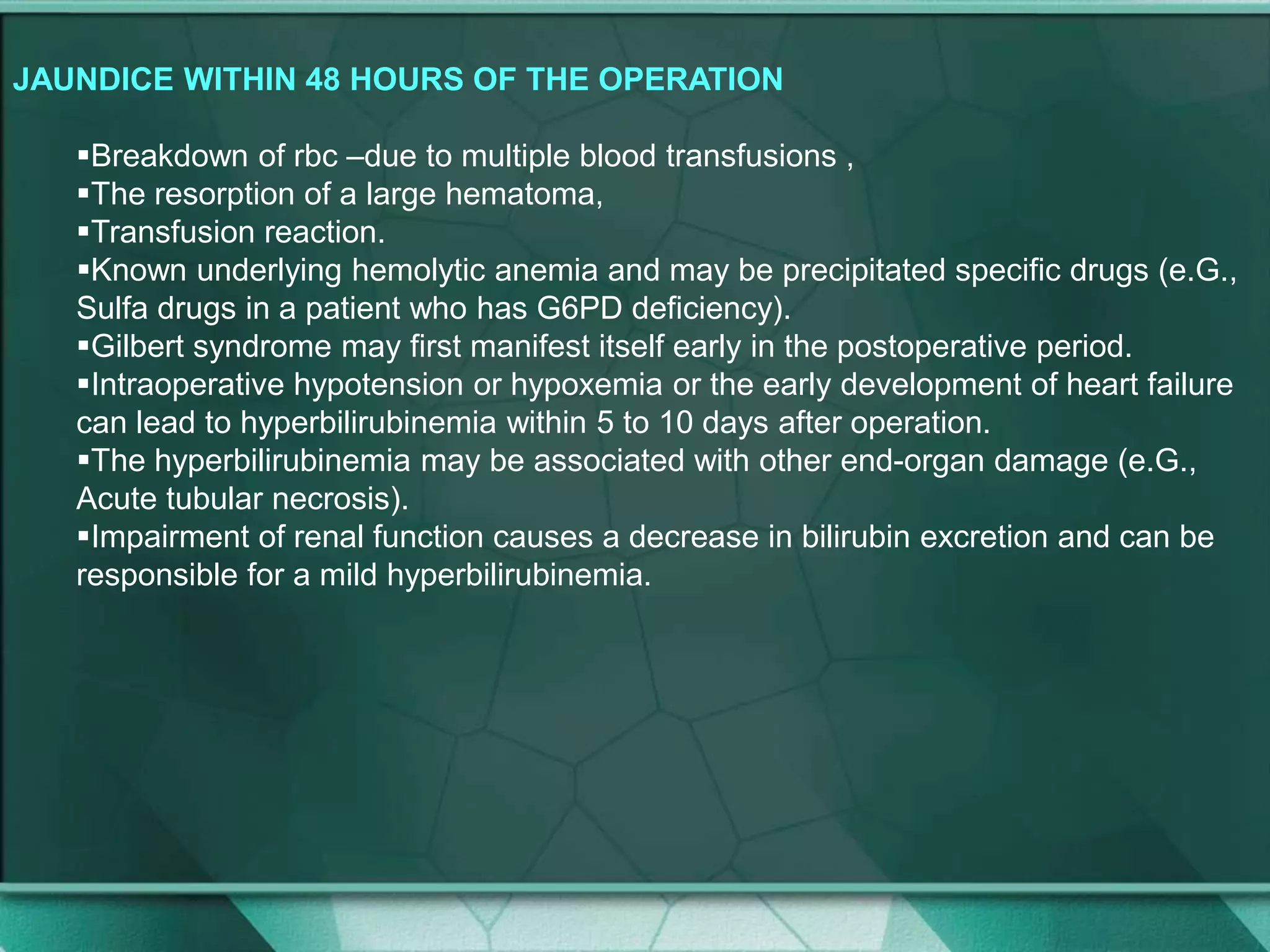 JAUNDICE WITHIN 48 HOURS OF THE OPERATION
Breakdown of rbc –due to multiple blood transfusions ,
The resorption of a large hematoma,
Transfusion reaction.
Known underlying hemolytic anemia and may be precipitated specific drugs (e.G.,
Sulfa drugs in a patient who has G6PD deficiency).
Gilbert syndrome may first manifest itself early in the postoperative period.
Intraoperative hypotension or hypoxemia or the early development of heart failure
can lead to hyperbilirubinemia within 5 to 10 days after operation.
The hyperbilirubinemia may be associated with other end-organ damage (e.G.,
Acute tubular necrosis).
Impairment of renal function causes a decrease in bilirubin excretion and can be
responsible for a mild hyperbilirubinemia.
 