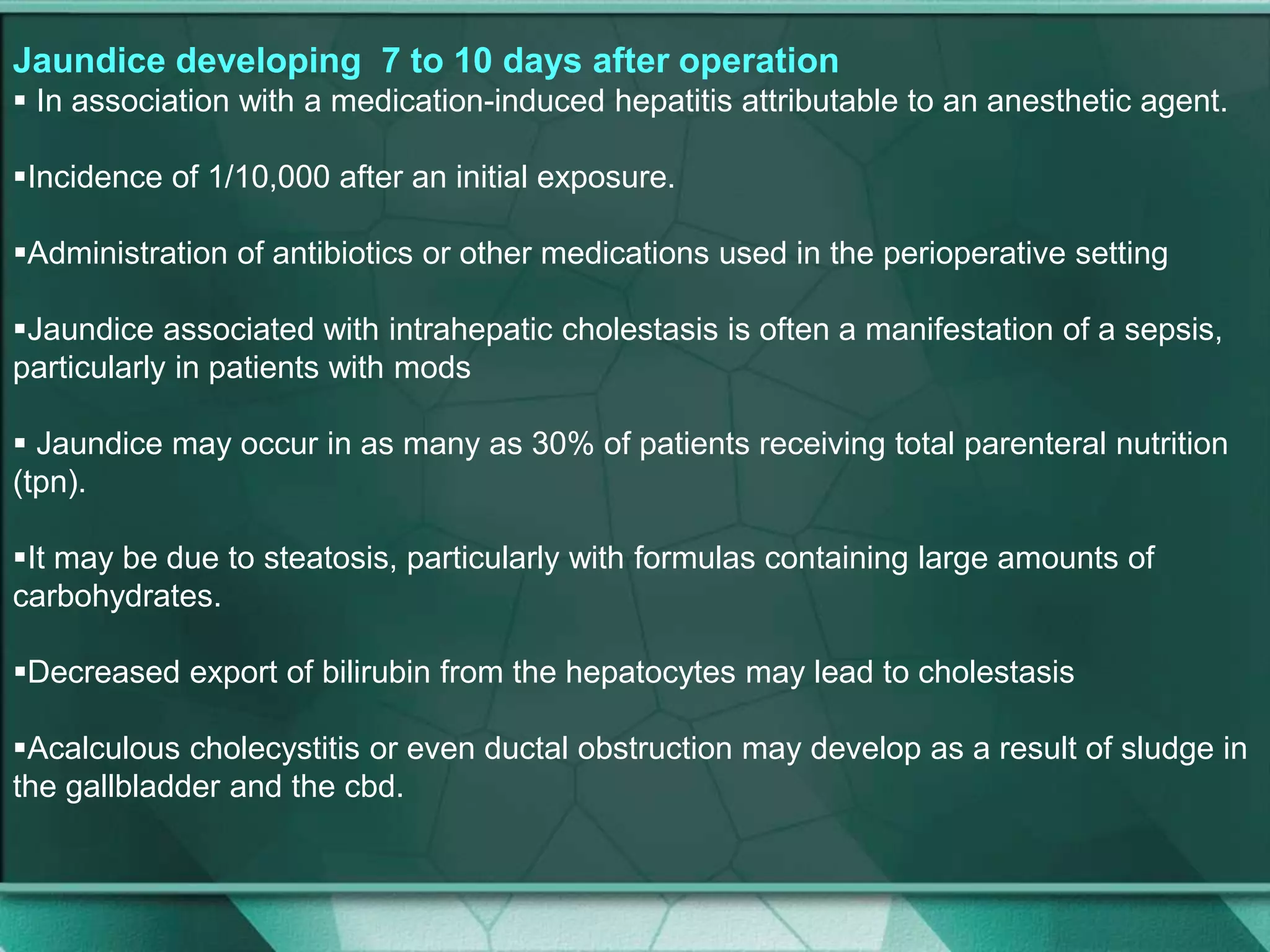 Jaundice developing 7 to 10 days after operation
 In association with a medication-induced hepatitis attributable to an anesthetic agent.
Incidence of 1/10,000 after an initial exposure.
Administration of antibiotics or other medications used in the perioperative setting
Jaundice associated with intrahepatic cholestasis is often a manifestation of a sepsis,
particularly in patients with mods
 Jaundice may occur in as many as 30% of patients receiving total parenteral nutrition
(tpn).
It may be due to steatosis, particularly with formulas containing large amounts of
carbohydrates.
Decreased export of bilirubin from the hepatocytes may lead to cholestasis
Acalculous cholecystitis or even ductal obstruction may develop as a result of sludge in
the gallbladder and the cbd.
 