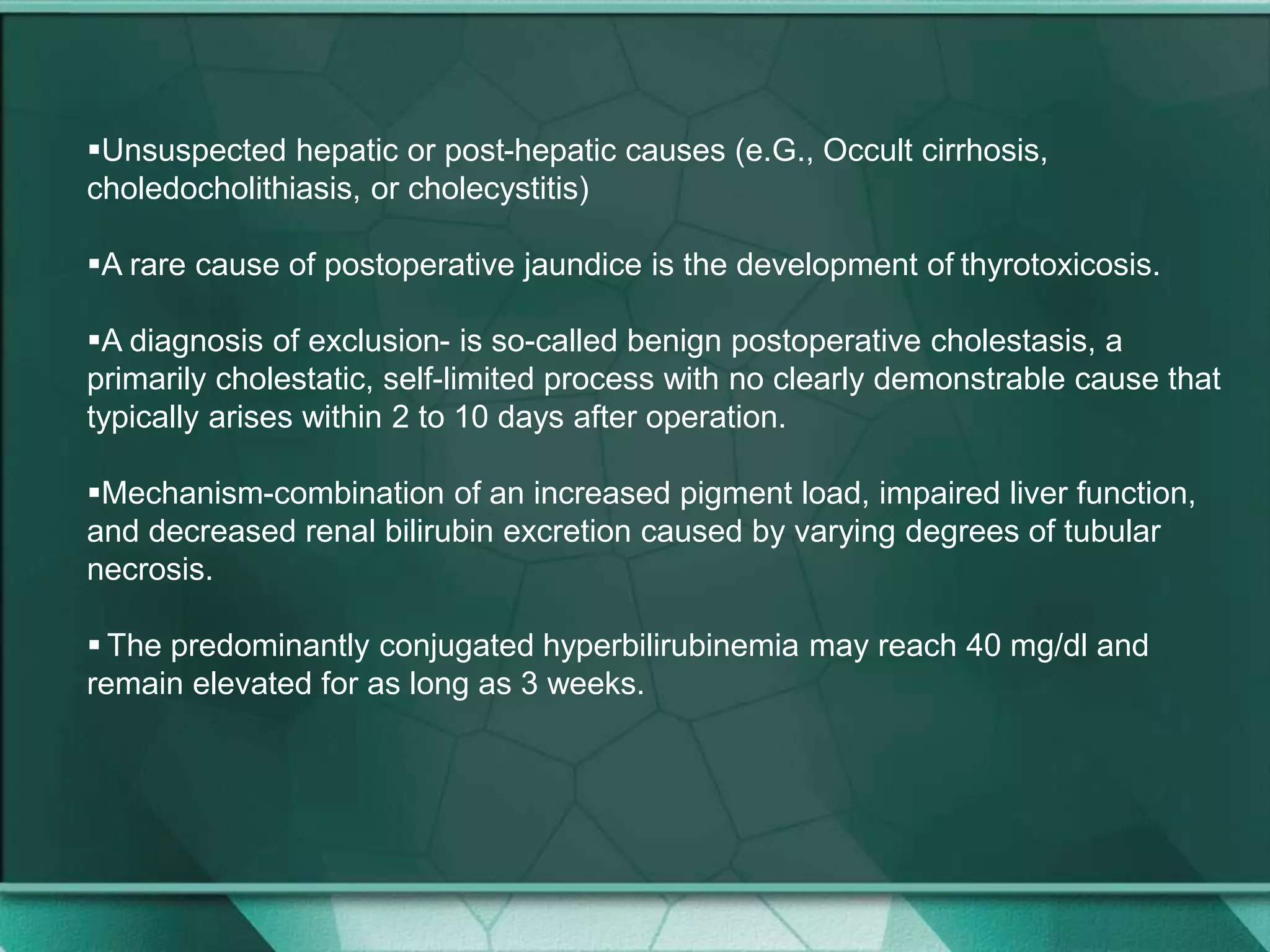 Unsuspected hepatic or post-hepatic causes (e.G., Occult cirrhosis,
choledocholithiasis, or cholecystitis)
A rare cause of postoperative jaundice is the development of thyrotoxicosis.
A diagnosis of exclusion- is so-called benign postoperative cholestasis, a
primarily cholestatic, self-limited process with no clearly demonstrable cause that
typically arises within 2 to 10 days after operation.
Mechanism-combination of an increased pigment load, impaired liver function,
and decreased renal bilirubin excretion caused by varying degrees of tubular
necrosis.
 The predominantly conjugated hyperbilirubinemia may reach 40 mg/dl and
remain elevated for as long as 3 weeks.
 