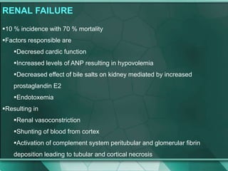 RENAL FAILURE
10 % incidence with 70 % mortality
Factors responsible are
Decresed cardic function
Increased levels of ANP resulting in hypovolemia
Decreased effect of bile salts on kidney mediated by increased
prostaglandin E2
Endotoxemia
Resulting in
Renal vasoconstriction
Shunting of blood from cortex
Activation of complement system peritubular and glomerular fibrin
deposition leading to tubular and cortical necrosis
 