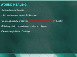 WOUND HEALING
Delayed wound healing
High incidence of wound dehiscence
Decresed activity of enzyme Propyl hydroxylase in the skin
This helps in incorporation of proline in collagen
Defective synthesis of collagen
 
