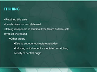 ITCHING
Retained bile salts
Levels does not correlete well
Itching disappears in terminal liver failure but bile salt
level still increased
Other theory
Due to endogenous opiate peptides
Inducing opiod receptor mediated scratching
activity of central origin
 
