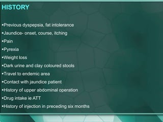 HISTORY
Previous dyspepsia, fat intolerance
Jaundice- onset, course, itching
Pain
Pyrexia
Weight loss
Dark urine and clay coloured stools
Travel to endemic area
Contact with jaundice patient
History of upper abdominal operation
Drug intake ie ATT
History of injection in preceding six months
 