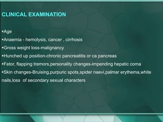 CLINICAL EXAMINATION
Age
Anaemia - hemolysis, cancer , cirrhosis
Gross weight loss-malignancy
Hunched up position-chronic pancreatitis or ca pancreas
Fetor, flapping tremors,personality changes-impending hepatic coma
Skin changes-Bruising,purpuric spots,spider naevi,palmar erythema,white
nails,loss of secondary sexual characters
 