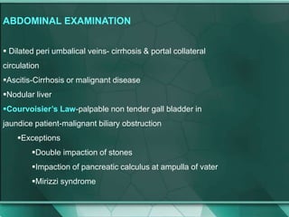 ABDOMINAL EXAMINATION
 Dilated peri umbalical veins- cirrhosis & portal collateral
circulation
Ascitis-Cirrhosis or malignant disease
Nodular liver
Courvoisier’s Law-palpable non tender gall bladder in
jaundice patient-malignant biliary obstruction
Exceptions
Double impaction of stones
Impaction of pancreatic calculus at ampulla of vater
Mirizzi syndrome
 