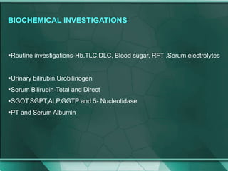 BIOCHEMICAL INVESTIGATIONS
Routine investigations-Hb,TLC,DLC, Blood sugar, RFT ,Serum electrolytes
Urinary bilirubin,Urobilinogen
Serum Bilirubin-Total and Direct
SGOT,SGPT,ALP.GGTP and 5- Nucleotidase
PT and Serum Albumin
 