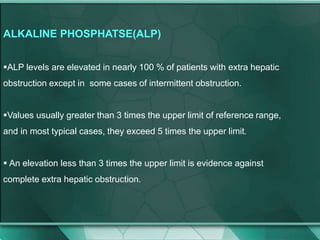 ALKALINE PHOSPHATSE(ALP)
ALP levels are elevated in nearly 100 % of patients with extra hepatic
obstruction except in some cases of intermittent obstruction.
Values usually greater than 3 times the upper limit of reference range,
and in most typical cases, they exceed 5 times the upper limit.
 An elevation less than 3 times the upper limit is evidence against
complete extra hepatic obstruction.
 