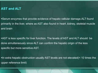 AST and ALT
Serum enzymes that provide evidence of hepato cellular damage.ALT found
primarily in the liver, where as AST also found in heart ,kidney, skeletal muscle
and brain
AST is less specific for liver function. The levels of AST and ALT should be
done simultaneously since ALT can confirm the hepatic origin of the less
specific but more sensitive AST.
In extra hepatic obstruction usually AST levels are not elevated(< 10 times the
upper reference limit)
 