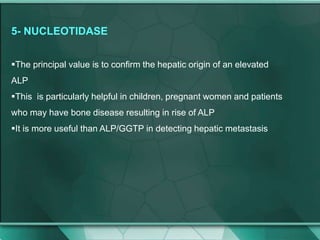 5- NUCLEOTIDASE
The principal value is to confirm the hepatic origin of an elevated
ALP
This is particularly helpful in children, pregnant women and patients
who may have bone disease resulting in rise of ALP
It is more useful than ALP/GGTP in detecting hepatic metastasis
 