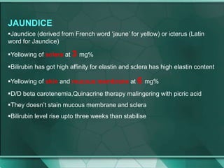 JAUNDICE
Jaundice (derived from French word ‘jaune’ for yellow) or icterus (Latin
word for Jaundice)
Yellowing of sclera at 3 mg%
Bilirubin has got high affinity for elastin and sclera has high elastin content
Yellowing of skin and mucous membrane at 6 mg%
D/D beta carotenemia,Quinacrine therapy malingering with picric acid
They doesn’t stain mucous membrane and sclera
Bilirubin level rise upto three weeks than stabilise
 