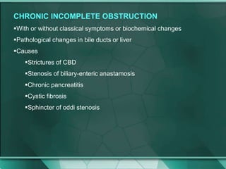 CHRONIC INCOMPLETE OBSTRUCTION
With or without classical symptoms or biochemical changes
Pathological changes in bile ducts or liver
Causes
Strictures of CBD
Stenosis of biliary-enteric anastamosis
Chronic pancreatitis
Cystic fibrosis
Sphincter of oddi stenosis
 