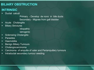 BILIARY OBSTRUCTION
INTRINSIC
 Ductal calculi
Primary - Develop de novo in bile ducts
Secondary - Migrate from gall bladder
 Acute Cholangitis
 Biliary Strictures
Idiopathic
Iatrogenic
 Sclerosing Cholangitis
 Parasites
 Haemobilia
 Benign Biliary Tumours
 Cholangiocarcinoma
 Carcinoma of ampulla of vater and Periampullary tumours
 Intraductal secondary tumour seeding
 