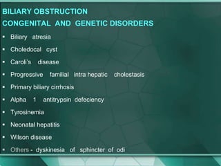 BILIARY OBSTRUCTION
CONGENITAL AND GENETIC DISORDERS
 Biliary atresia
 Choledocal cyst
 Caroli’s disease
 Progressive familial intra hepatic cholestasis
 Primary biliary cirrhosis
 Alpha 1 antitrypsin defeciency
 Tyrosinemia
 Neonatal hepatitis
 Wilson disease
 Others - dyskinesia of sphincter of odi
 