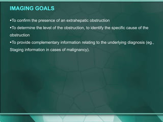 IMAGING GOALS
To confirm the presence of an extrahepatic obstruction
To determine the level of the obstruction, to identify the specific cause of the
obstruction
To provide complementary information relating to the underlying diagnosis (eg.,
Staging information in cases of malignancy).
 