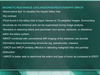 .
MAGNETIC RESONANCE CHOLANGIOPANCREATOGRAPHY (MRCP)
•Noninvasive test to visualize the hepato biliary tree
•No contrast
•Fluid found in the biliary tree is hyper intense on T2-weighted images. Surrounding
structures do not enhance and can be suppressed during image analysis.
•Sensitive in detecting biliary and pancreatic duct stones, strictures, or dilatations
within the biliary system.
•MRCP combined with conventional MR imaging of the abdomen can provide
information about surrounding structures (eg, pseudocysts, masses).
• ERCP and MRCP similarly effective in detecting malignant hilar and perihilar
obstruction
• MRCP is better able to determine the extent and type of tumor as compared to ERCP
 