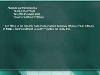 Absolute contraindications
cardiac pacemaker
cerebral aneurysm clips
ocular or cochlear implants
Fluid stasis in the adjacent duodenum or ascitic fluid may produce image artifacts
on MRCP, making it difficult to clearly visualize the biliary tree.
 