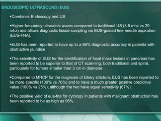 ENDOSCOPIC ULTRASOUND (EUS)
Combines Endoscopy and US
Higher-frequency ultrasonic waves compared to traditional US (3.5 mhz vs 20
mhz) and allows diagnostic tissue sampling via EUS-guided fine-needle aspiration
(EUS-FNA).
EUS has been reported to have up to a 98% diagnostic accuracy in patients with
obstructive jaundice
The sensitivity of EUS for the identification of focal mass lesions in pancreas has
been reported to be superior to that of CT scanning, both traditional and spiral,
particularly for tumors smaller than 3 cm in diameter.
Compared to MRCP for the diagnosis of biliary stricture, EUS has been reported to
be more specific (100% vs 76%) and to have a much greater positive predictive
value (100% vs 25%), although the two have equal sensitivity (67%).
The positive yield of eus-fna for cytology in patients with malignant obstruction has
been reported to be as high as 96%.
 