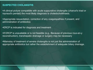 SUSPECTED CHOLANGITIS
A clinical picture compatible with acute suppurative cholangitis (charcot's triad or
raynaud's pentad) the most likely diagnosis is choledocholithiasis.
Appropriate resuscitation, correction of any coagulopathies if present, and
administration of antibiotics
ERCP is indicated for diagnosis and treatment
If ERCP is unavailable or is not feasible (e.g., Because of previous roux-en-y
reconstruction), transhepatic drainage or surgery may be necessary
Mainstay of treatment of severe cholangitis is not just the administration of
appropriate antibiotics but rather the establishment of adequate biliary drainage.
 