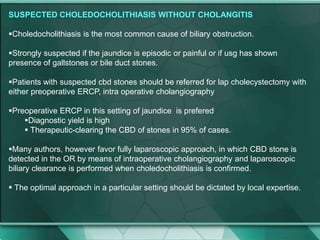 SUSPECTED CHOLEDOCHOLITHIASIS WITHOUT CHOLANGITIS
Choledocholithiasis is the most common cause of biliary obstruction.
Strongly suspected if the jaundice is episodic or painful or if usg has shown
presence of gallstones or bile duct stones.
Patients with suspected cbd stones should be referred for lap cholecystectomy with
either preoperative ERCP, intra operative cholangiography
Preoperative ERCP in this setting of jaundice is prefered
Diagnostic yield is high
 Therapeutic-clearing the CBD of stones in 95% of cases.
Many authors, however favor fully laparoscopic approach, in which CBD stone is
detected in the OR by means of intraoperative cholangiography and laparoscopic
biliary clearance is performed when choledocholithiasis is confirmed.
 The optimal approach in a particular setting should be dictated by local expertise.
 