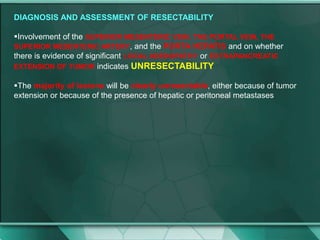 DIAGNOSIS AND ASSESSMENT OF RESECTABILITY
Involvement of the SUPERIOR MESENTERIC VEIN, THE PORTAL VEIN, THE
SUPERIOR MESENTERIC ARTERY, and the PORTA HEPATIS and on whether
there is evidence of significant LOCAL ADENOPATHY or EXTRAPANCREATIC
EXTENSION OF TUMOR indicates UNRESECTABILITY
The majority of lesions will be clearly unresectable, either because of tumor
extension or because of the presence of hepatic or peritoneal metastases
 