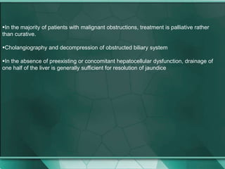 In the majority of patients with malignant obstructions, treatment is palliative rather
than curative.
Cholangiography and decompression of obstructed biliary system
In the absence of preexisting or concomitant hepatocellular dysfunction, drainage of
one half of the liver is generally sufficient for resolution of jaundice
 