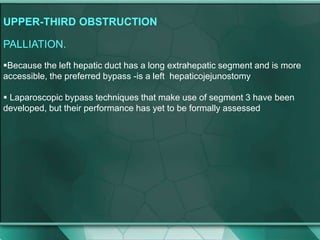 UPPER-THIRD OBSTRUCTION
PALLIATION.
Because the left hepatic duct has a long extrahepatic segment and is more
accessible, the preferred bypass -is a left hepaticojejunostomy
 Laparoscopic bypass techniques that make use of segment 3 have been
developed, but their performance has yet to be formally assessed
 