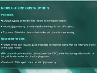 MIDDLE-THIRD OBSTRUCTION
Palliation.
Surgical bypass of middle-third lesions is technically simpler
 Hepaticojejunostomy is done distal to the hepatic duct bifurcation,
 Exposure of the hilar plate or the intrahepatic ducts is unnecessary.
Resection for cure.
Tumors in this part usually quite amenable to resection along with the lymphatic chains
in the porta hepatis.
Mirizzi syndrome -extrinsic obstruction of the CBD, either by causing inflammation of
the gallbladder wall or via direct impingement.
Treatment of this syndrome - Hepaticojejunostomy
 