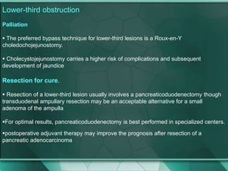 Lower-third obstruction
Palliation
 The preferred bypass technique for lower-third lesions is a Roux-en-Y
choledochojejunostomy.
 Cholecystojejunostomy carries a higher risk of complications and subsequent
development of jaundice
Resection for cure.
 Resection of a lower-third lesion usually involves a pancreaticoduodenectomy though
transduodenal ampullary resection may be an acceptable alternative for a small
adenoma of the ampulla
For optimal results, pancreaticoduodenectomy is best performed in specialized centers.
postoperative adjuvant therapy may improve the prognosis after resection of a
pancreatic adenocarcinoma
 