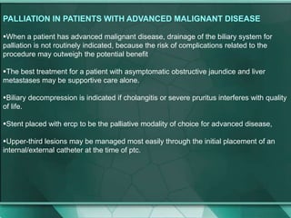 PALLIATION IN PATIENTS WITH ADVANCED MALIGNANT DISEASE
When a patient has advanced malignant disease, drainage of the biliary system for
palliation is not routinely indicated, because the risk of complications related to the
procedure may outweigh the potential benefit
The best treatment for a patient with asymptomatic obstructive jaundice and liver
metastases may be supportive care alone.
Biliary decompression is indicated if cholangitis or severe pruritus interferes with quality
of life.
Stent placed with ercp to be the palliative modality of choice for advanced disease,
Upper-third lesions may be managed most easily through the initial placement of an
internal/external catheter at the time of ptc.
 