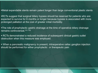 Metal expandable stents remain patent longer than large conventional plastic stents
RCTs suggest that surgical biliary bypass should be reserved for patients who are
expected to survive for 6 months or longer because bypass is associated with more
prolonged palliation at the cost of greater initial morbidity.
The role of prophylactic gastric drainage at the time of operative biliary drainage
remains controversial,101,102
 RCTs demonstrated a reduced incidence of subsequent clinical gastric outlet
obstruction when this measure was employed.
 When a pancreatic malignancy is present, intraoperative celiac ganglion injection
should be performed for either prophylactic or therapeutic pain
 