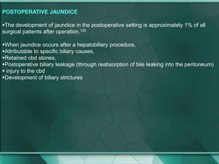 POSTOPERATIVE JAUNDICE
The development of jaundice in the postoperative setting is approximately 1% of all
surgical patients after operation.120
When jaundice occurs after a hepatobiliary procedure,
Attributable to specific biliary causes,
Retained cbd stones,
Postoperative biliary leakage (through reabsorption of bile leaking into the peritoneum)
 injury to the cbd
Development of biliary strictures
 