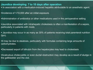 Jaundice developing 7 to 10 days after operation
 In association with a medication-induced hepatitis attributable to an anesthetic agent.
Incidence of 1/10,000 after an initial exposure.
Administration of antibiotics or other medications used in the perioperative setting
Jaundice associated with intrahepatic cholestasis is often a manifestation of a sepsis,
particularly in patients with mods
 Jaundice may occur in as many as 30% of patients receiving total parenteral nutrition
(tpn).
It may be due to steatosis, particularly with formulas containing large amounts of
carbohydrates.
Decreased export of bilirubin from the hepatocytes may lead to cholestasis
Acalculous cholecystitis or even ductal obstruction may develop as a result of sludge in
the gallbladder and the cbd.
 