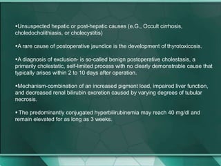 Unsuspected hepatic or post-hepatic causes (e.G., Occult cirrhosis,
choledocholithiasis, or cholecystitis)
A rare cause of postoperative jaundice is the development of thyrotoxicosis.
A diagnosis of exclusion- is so-called benign postoperative cholestasis, a
primarily cholestatic, self-limited process with no clearly demonstrable cause that
typically arises within 2 to 10 days after operation.
Mechanism-combination of an increased pigment load, impaired liver function,
and decreased renal bilirubin excretion caused by varying degrees of tubular
necrosis.
 The predominantly conjugated hyperbilirubinemia may reach 40 mg/dl and
remain elevated for as long as 3 weeks.
 