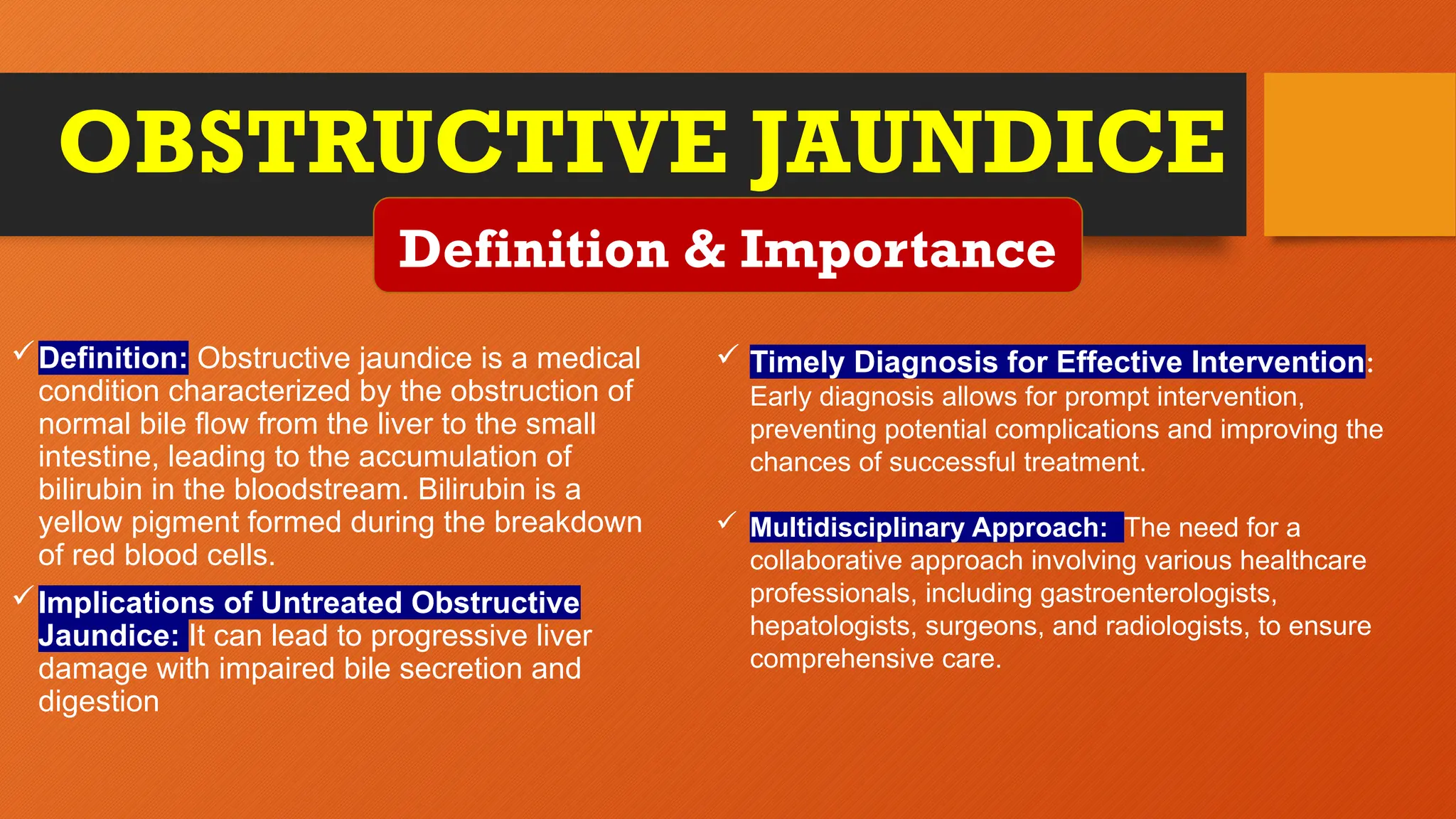 OBSTRUCTIVE JAUNDICE
Definition: Obstructive jaundice is a medical
condition characterized by the obstruction of
normal bile flow from the liver to the small
intestine, leading to the accumulation of
bilirubin in the bloodstream. Bilirubin is a
yellow pigment formed during the breakdown
of red blood cells.
Implications of Untreated Obstructive
Jaundice: It can lead to progressive liver
damage with impaired bile secretion and
digestion
Definition & Importance
 Timely Diagnosis for Effective Intervention:
Early diagnosis allows for prompt intervention,
preventing potential complications and improving the
chances of successful treatment.
 Multidisciplinary Approach: The need for a
collaborative approach involving various healthcare
professionals, including gastroenterologists,
hepatologists, surgeons, and radiologists, to ensure
comprehensive care.
 