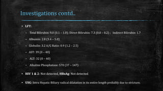 Investigations contd..
▪ LFT:
– Total Bilirubin: 9.0 (0.1 – 1.0); Direct Bilirubin: 7.3 (0.0 – 0.2) ; Indirect Bilirubin: 1.7
– Albumin: 2.8 (3.4 – 5.0)
– Globulin: 3.2 A/G Ratio: 0.9 (1.2 – 2.5)
– AST: 39 (0 – 40)
– ALT: 32 (0 – 40)
– Alkaline Phosphatase: 570 (37 – 147)
▪ HIV 1 & 2: Not detected, HBsAg: Not detected
▪ USG: Intra Hepatic Biliary radical dilatation in its entire length probably due to stricture.
 