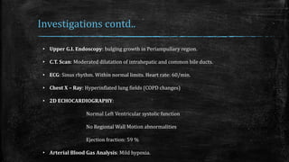 Investigations contd..
• Upper G.I. Endoscopy: bulging growth in Periampullary region.
• C.T. Scan: Moderated dilatation of intrahepatic and common bile ducts.
• ECG: Sinus rhythm. Within normal limits. Heart rate: 60/min.
• Chest X – Ray: Hyperinflated lung fields (COPD changes)
• 2D ECHOCARDIOGRAPHY:
Normal Left Ventricular systolic function
No Regional Wall Motion abnormalities
Ejection fraction: 59 %
• Arterial Blood Gas Analysis: Mild hypoxia.
 
