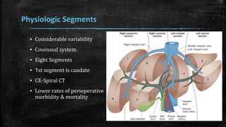 Physiologic Segments
▪ Considerable variability
▪ Couinaud system
▪ Eight Segments
▪ 1st segment is caudate
▪ CE-Spiral CT
▪ Lower rates of perioperative
morbidity & mortality
 