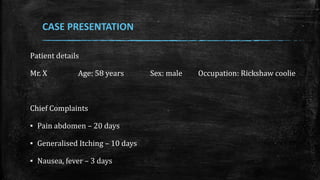 Patient details
Mr. X Age: 58 years Sex: male Occupation: Rickshaw coolie
Chief Complaints
▪ Pain abdomen – 20 days
▪ Generalised Itching – 10 days
▪ Nausea, fever – 3 days
CASE PRESENTATION
 