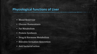 Physiological functions of Liver
▪ Blood Reservoir
▪ Glucose Homeostasis
▪ Fat Metabolism
▪ Protein Synthesis
▪ Drug & Hormone Metabolism
▪ Bilirubin formation &excretion
▪ Anti bacterial action
 