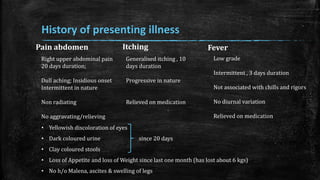 Pain abdomen
History of presenting illness
Right upper abdominal pain
20 days duration;
Dull aching; Insidious onset
Intermittent in nature
Non radiating
No aggravating/relieving
Generalised itching , 10
days duration
Progressive in nature
Relieved on medication
Low grade
Intermittent , 3 days duration
Not associated with chills and rigors
No diurnal variation
Relieved on medication
• Yellowish discoloration of eyes
• Dark coloured urine since 20 days
• Clay coloured stools
• Loss of Appetite and loss of Weight since last one month (has lost about 6 kgs)
• No h/o Malena, ascites & swelling of legs
Itching Fever
 