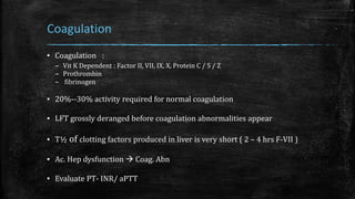 Coagulation
▪ Coagulation :
– Vit K Dependent : Factor II, VII, IX, X, Protein C / S / Z
– Prothrombin
– fibrinogen
▪ 20%--30% activity required for normal coagulation
▪ LFT grossly deranged before coagulation abnormalities appear
▪ T½ of clotting factors produced in liver is very short ( 2 – 4 hrs F-VII )
▪ Ac. Hep dysfunction  Coag. Abn
▪ Evaluate PT- INR/ aPTT
 
