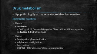 Drug metabolism
▪ Lipophilic, highly active → water soluble, less reactive
Enzymatic reaction
▪ Phase I
– oxidation
▪ Cyt P450 – Z III / reduced O₂ species / Free radicals / Down regulation
– reduction & hydrolysis (L.A)
▪ Phase II
– Conjugation glucuronidation,
– sulphation, methylation
– Acetylation
– UDP-GT ( Bilirubin, morphine, aminophylline)
 